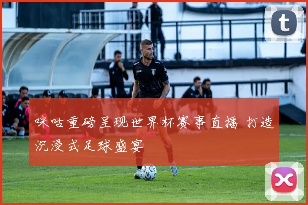 咪咕重磅呈现世界杯赛事直播 打造沉浸式足球盛宴