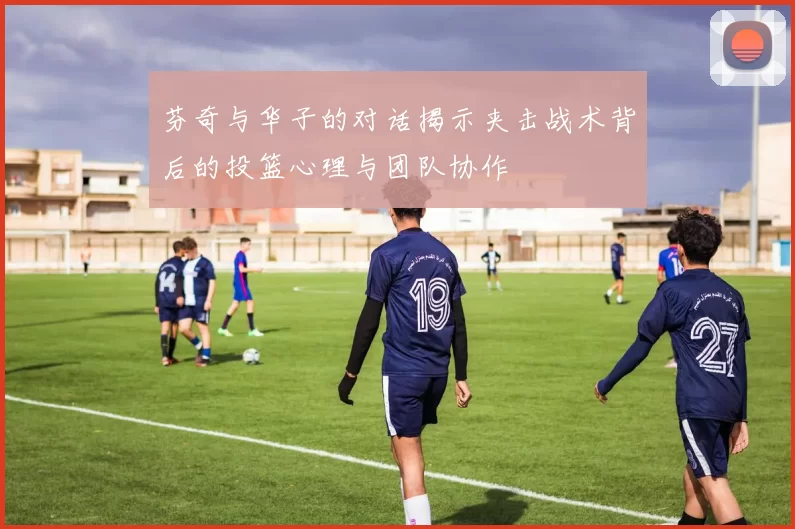 芬奇与华子的对话揭示夹击战术背后的投篮心理与团队协作