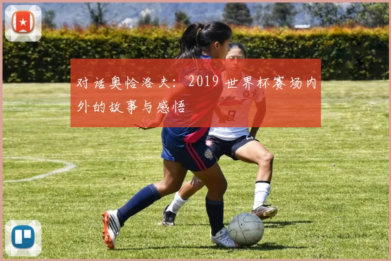 对话奥恰洛夫:2019 世界杯赛场内外的故事与感悟