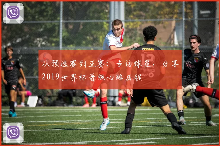 从预选赛到正赛:专访球星,分享2019世界杯晋级心路历程