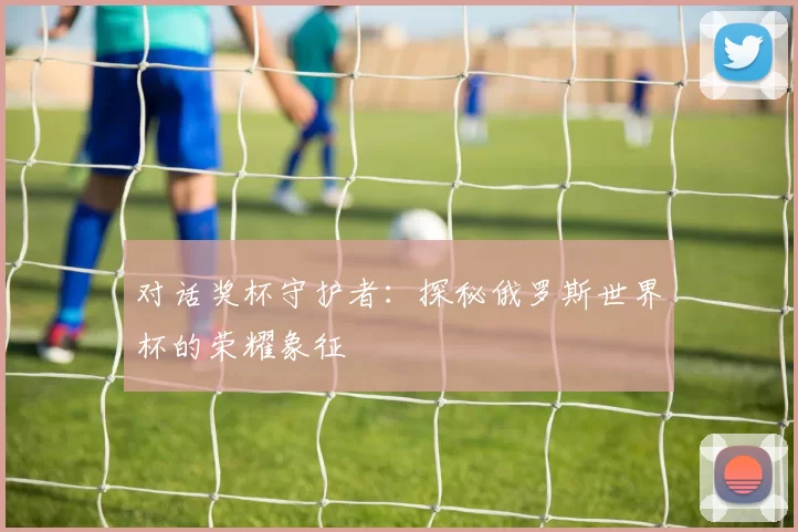 对话奖杯守护者:探秘俄罗斯世界杯的荣耀象征