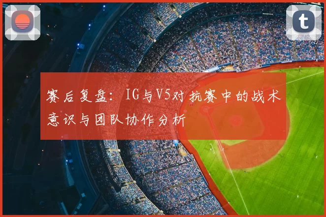 赛后复盘：IG与V5对抗赛中的战术意识与团队协作分析