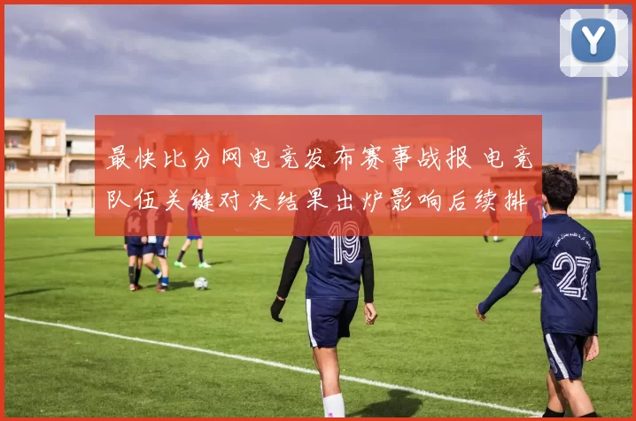 最快比分网电竞发布赛事战报 电竞队伍关键对决结果出炉影响后续排名