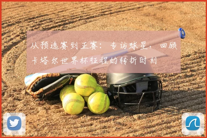 从预选赛到正赛：专访球星，回顾卡塔尔世界杯征程的转折时刻