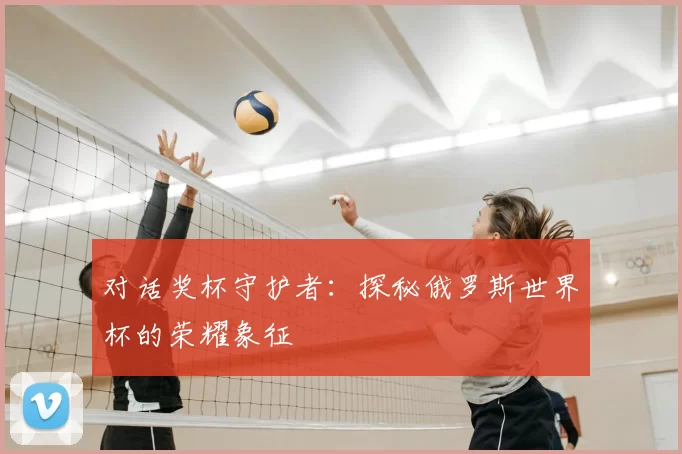 对话奖杯守护者:探秘俄罗斯世界杯的荣耀象征