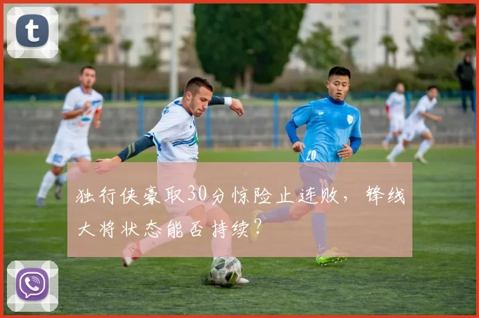 独行侠豪取30分惊险止连败，锋线大将状态能否持续？