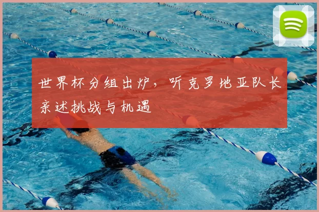 世界杯分组出炉,听克罗地亚队长亲述挑战与机遇