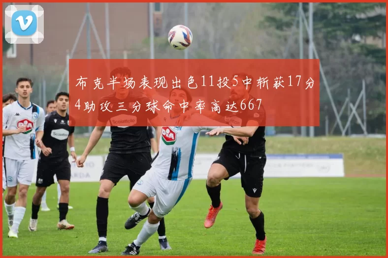 布克半场表现出色11投5中斩获17分4助攻三分球命中率高达667