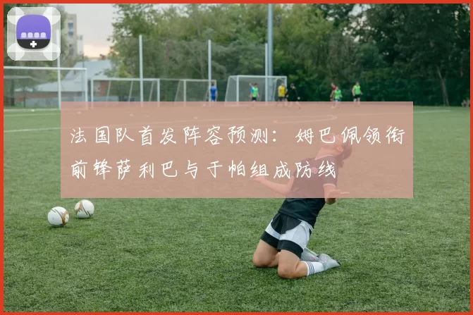 法国队首发阵容预测：姆巴佩领衔前锋萨利巴与于帕组成防线