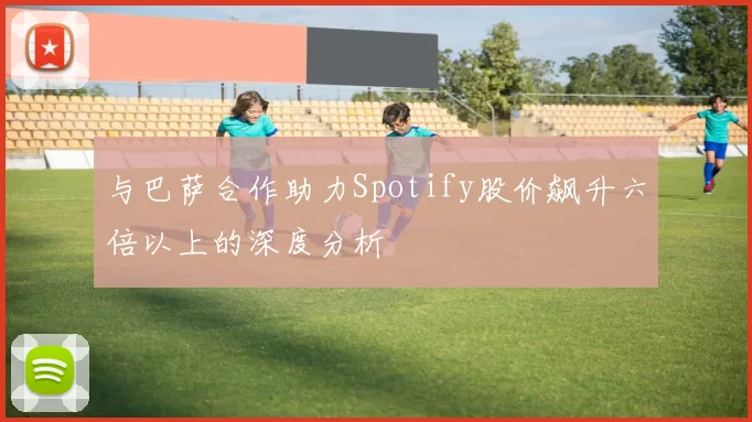 与巴萨合作助力Spotify股价飙升六倍以上的深度分析