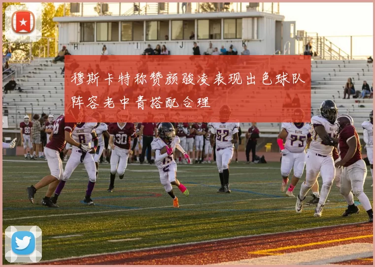 穆斯卡特称赞颜骏凌表现出色球队阵容老中青搭配合理