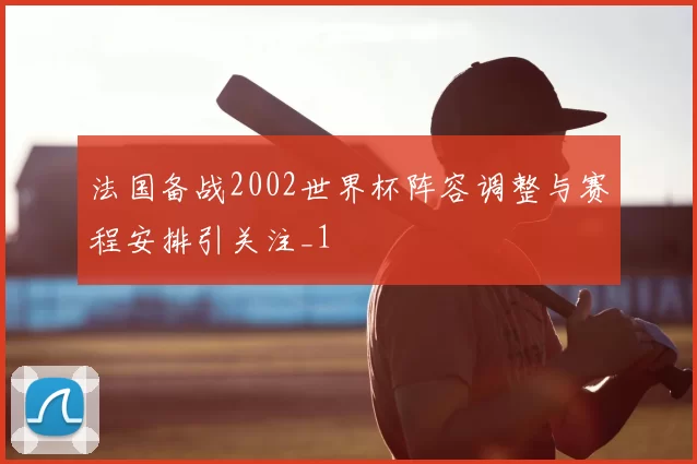 法国备战2002世界杯阵容调整与赛程安排引关注_1