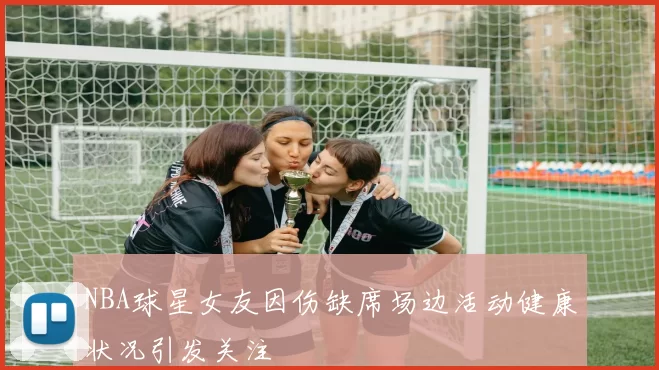 NBA球星女友因伤缺席场边活动健康状况引发关注