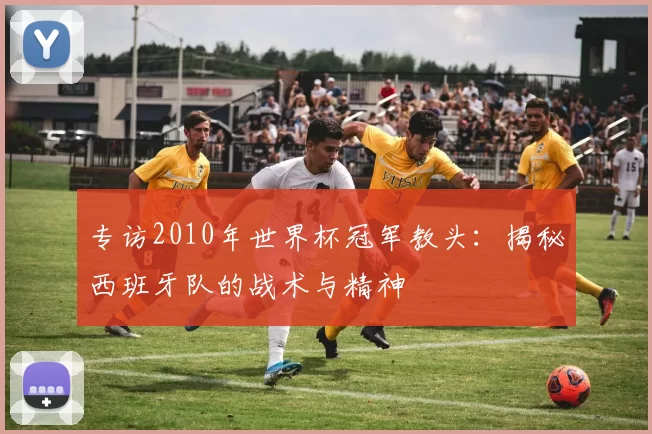 专访2010年世界杯冠军教头:揭秘西班牙队的战术与精神