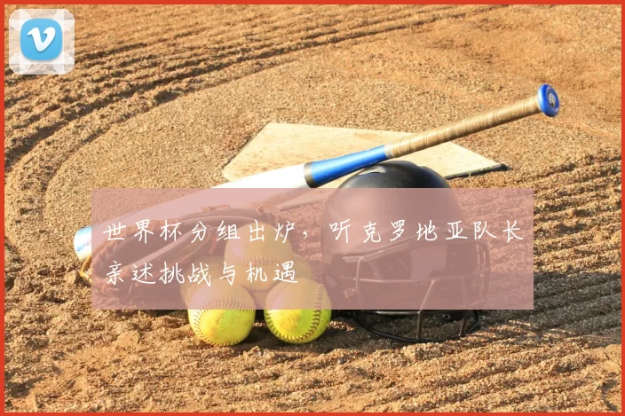 世界杯分组出炉,听克罗地亚队长亲述挑战与机遇