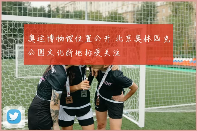 奥运博物馆位置公开 北京奥林匹克公园文化新地标受关注