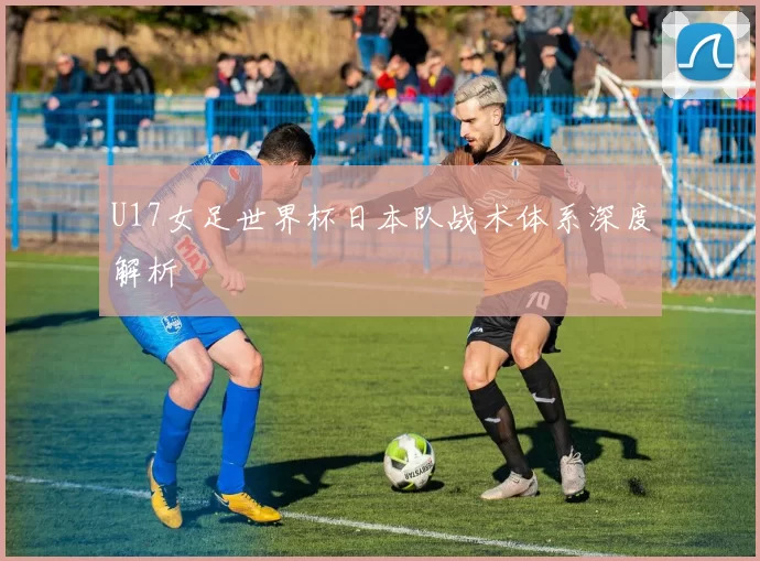 U17女足世界杯日本队战术体系深度解析