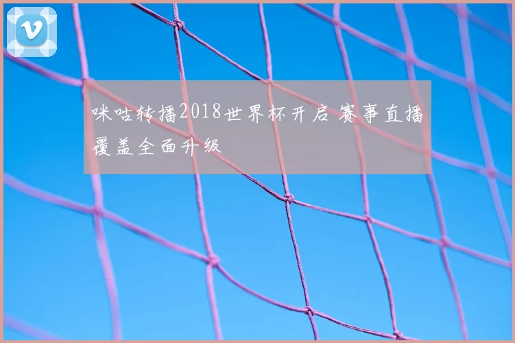 咪咕转播2018世界杯开启 赛事直播覆盖全面升级