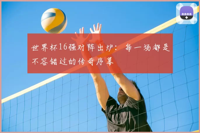 世界杯16强对阵出炉：每一场都是不容错过的传奇序幕