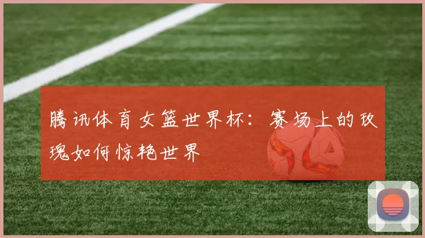 腾讯体育女篮世界杯：赛场上的玫瑰如何惊艳世界