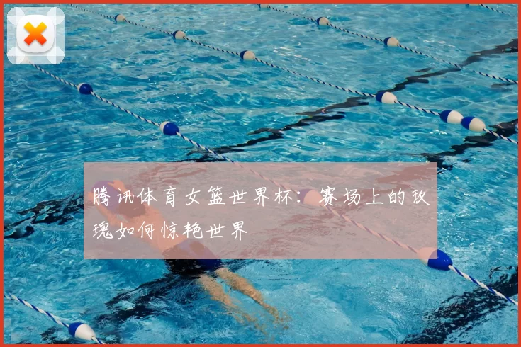 腾讯体育女篮世界杯：赛场上的玫瑰如何惊艳世界