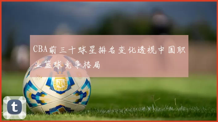 CBA前三十球星排名变化透视中国职业篮球竞争格局
