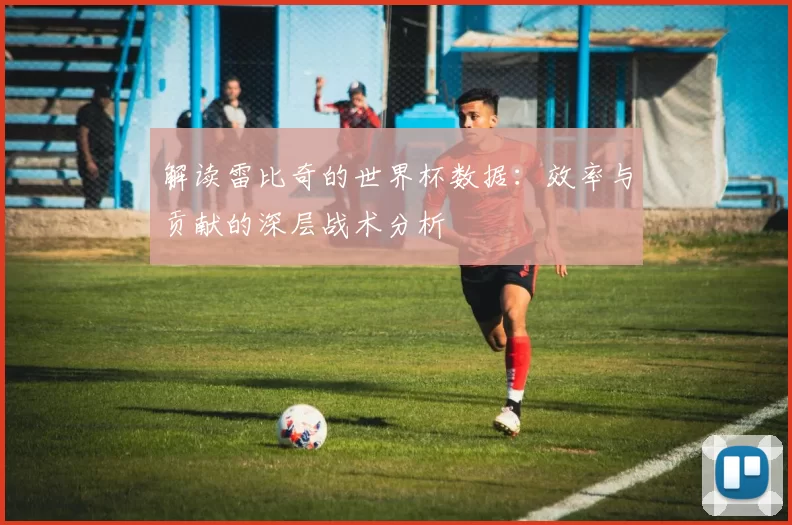 解读雷比奇的世界杯数据:效率与贡献的深层战术分析