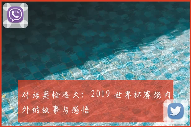对话奥恰洛夫:2019 世界杯赛场内外的故事与感悟