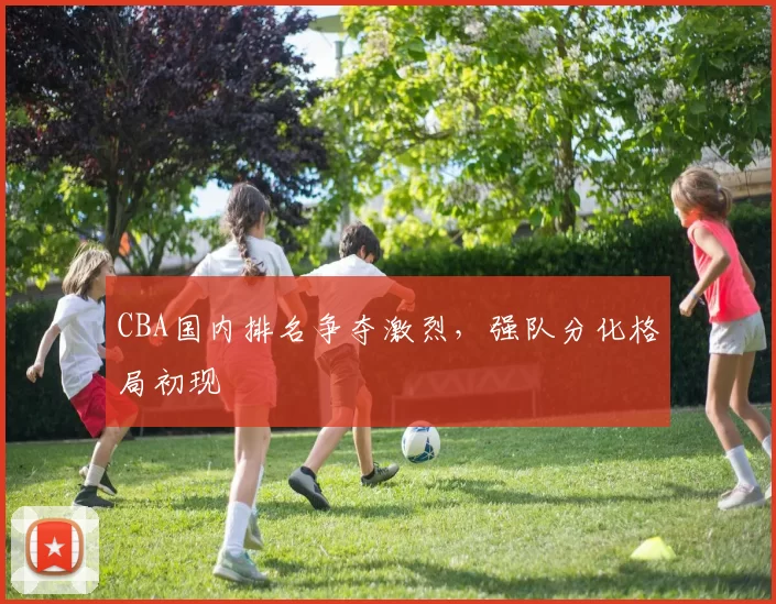 CBA国内排名争夺激烈，强队分化格局初现
