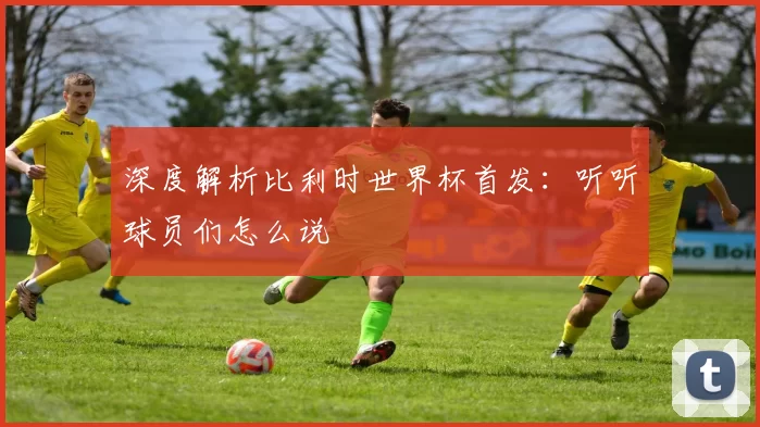深度解析比利时世界杯首发:听听球员们怎么说