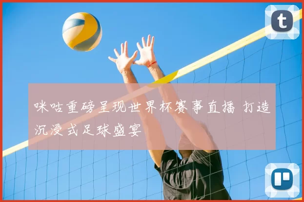 咪咕重磅呈现世界杯赛事直播 打造沉浸式足球盛宴