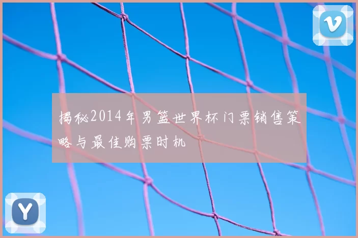 揭秘2014年男篮世界杯门票销售策略与最佳购票时机