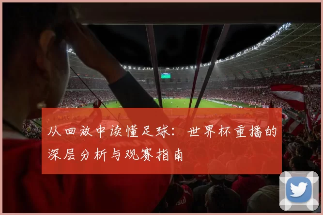 从回放中读懂足球：世界杯重播的深层分析与观赛指南