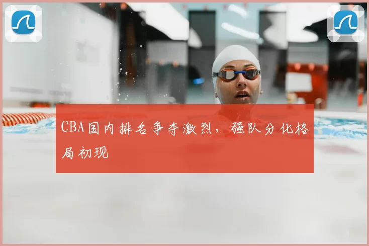 CBA国内排名争夺激烈,强队分化格局初现