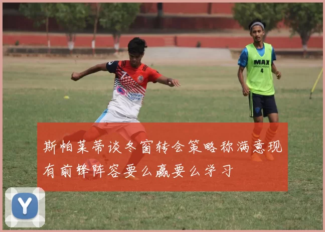 斯帕莱蒂谈冬窗转会策略称满意现有前锋阵容要么赢要么学习