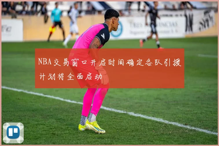 NBA交易窗口开启时间确定各队引援计划将全面启动