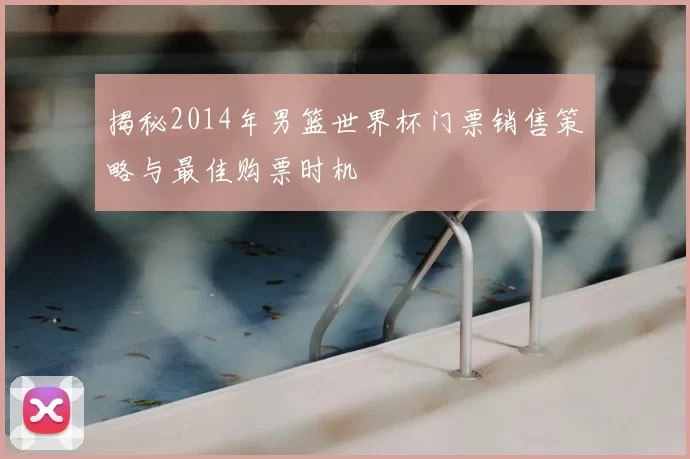 揭秘2014年男篮世界杯门票销售策略与最佳购票时机