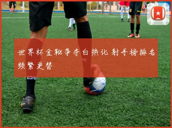 世界杯金靴争夺白热化 射手榜排名频繁更替