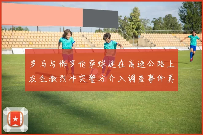 罗马与佛罗伦萨球迷在高速公路上发生激烈冲突警方介入调查事件真相
