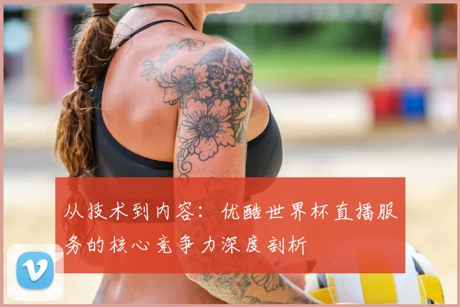 从技术到内容：优酷世界杯直播服务的核心竞争力深度剖析