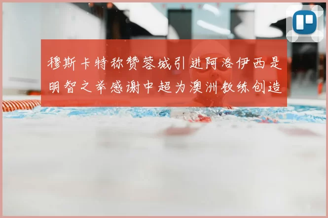 穆斯卡特称赞蓉城引进阿洛伊西是明智之举感谢中超为澳洲教练创造机会