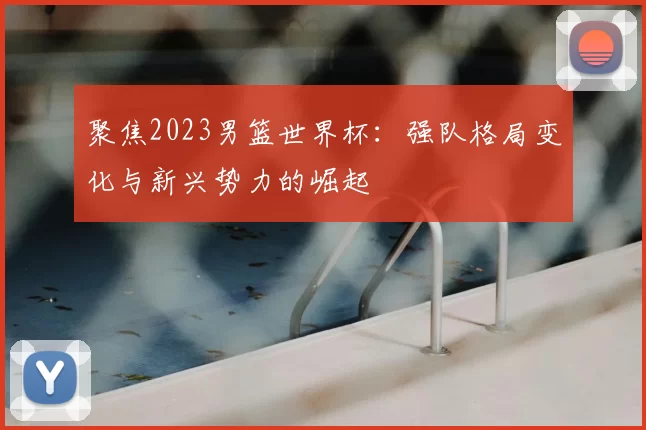 聚焦2023男篮世界杯：强队格局变化与新兴势力的崛起