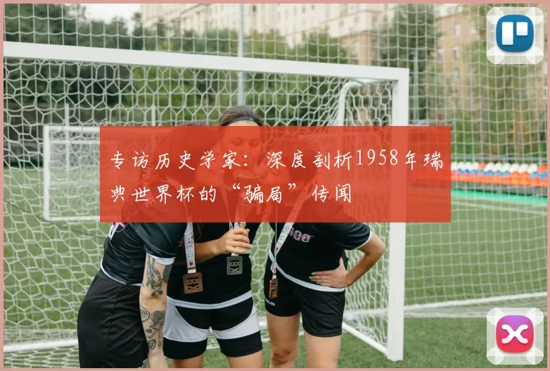 专访历史学家:深度剖析1958年瑞典世界杯的“骗局”传闻