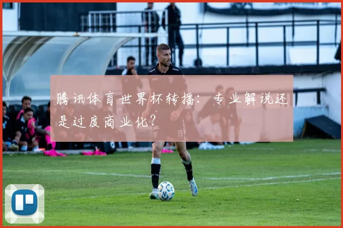 腾讯体育世界杯转播：专业解说还是过度商业化？