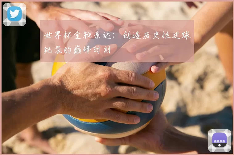 世界杯金靴亲述：创造历史性进球纪录的巅峰时刻