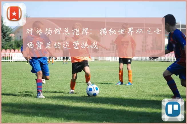对话场馆总指挥：揭秘世界杯主会场背后的运营挑战