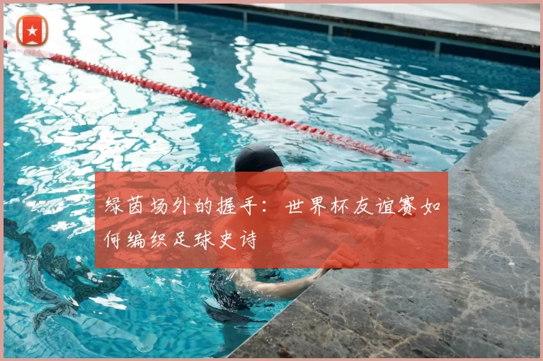 绿茵场外的握手：世界杯友谊赛如何编织足球史诗