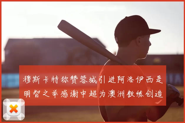 穆斯卡特称赞蓉城引进阿洛伊西是明智之举感谢中超为澳洲教练创造机会