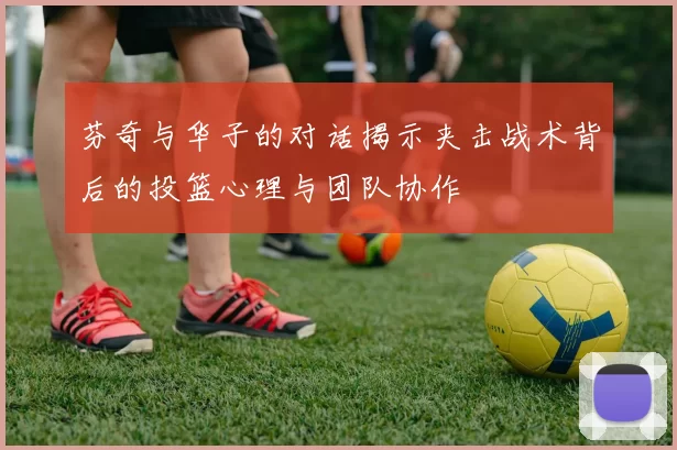 芬奇与华子的对话揭示夹击战术背后的投篮心理与团队协作