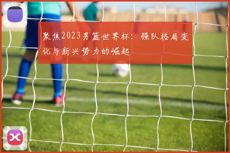 聚焦2023男篮世界杯:强队格局变化与新兴势力的崛起